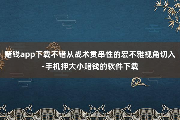 赌钱app下载不错从战术贯串性的宏不雅视角切入-手机押大小赌钱的软件下载