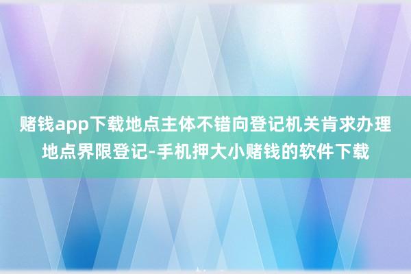 赌钱app下载地点主体不错向登记机关肯求办理地点界限登记-手机押大小赌钱的软件下载