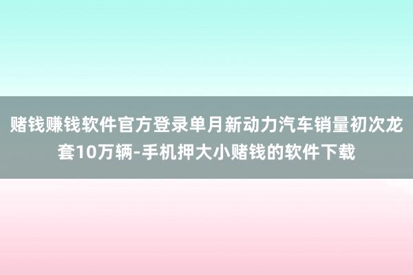 赌钱赚钱软件官方登录单月新动力汽车销量初次龙套10万辆-手机押大小赌钱的软件下载