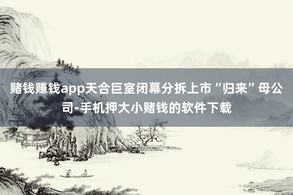 赌钱赚钱app天合巨室闭幕分拆上市“归来”母公司-手机押大小赌钱的软件下载