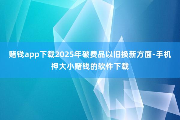 赌钱app下载2025年破费品以旧换新方面-手机押大小赌钱的软件下载