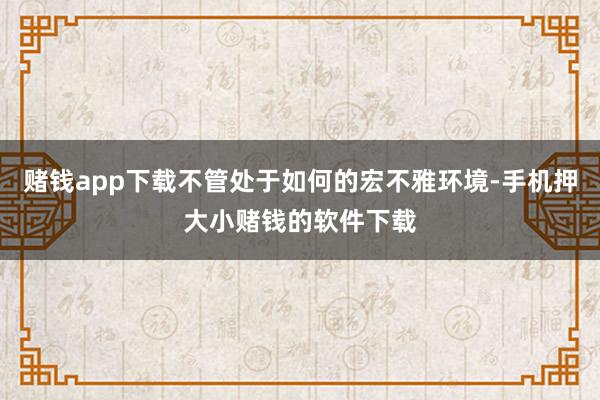 赌钱app下载不管处于如何的宏不雅环境-手机押大小赌钱的软件下载