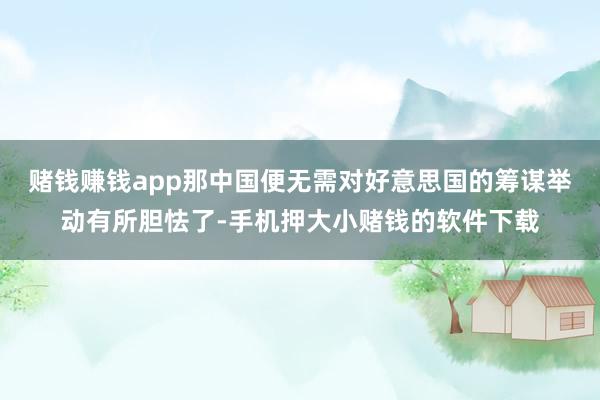 赌钱赚钱app那中国便无需对好意思国的筹谋举动有所胆怯了-手机押大小赌钱的软件下载