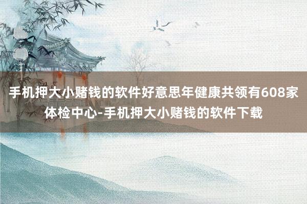 手机押大小赌钱的软件好意思年健康共领有608家体检中心-手机押大小赌钱的软件下载