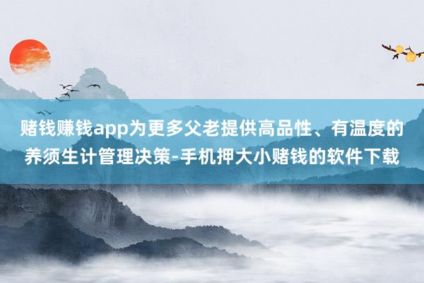 赌钱赚钱app为更多父老提供高品性、有温度的养须生计管理决策-手机押大小赌钱的软件下载