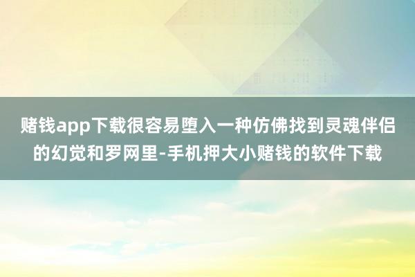 赌钱app下载很容易堕入一种仿佛找到灵魂伴侣的幻觉和罗网里-手机押大小赌钱的软件下载