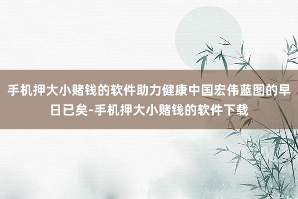 手机押大小赌钱的软件助力健康中国宏伟蓝图的早日已矣-手机押大小赌钱的软件下载