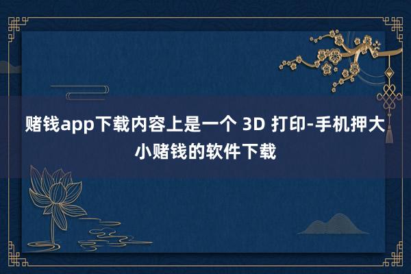 赌钱app下载内容上是一个 3D 打印-手机押大小赌钱的软件下载
