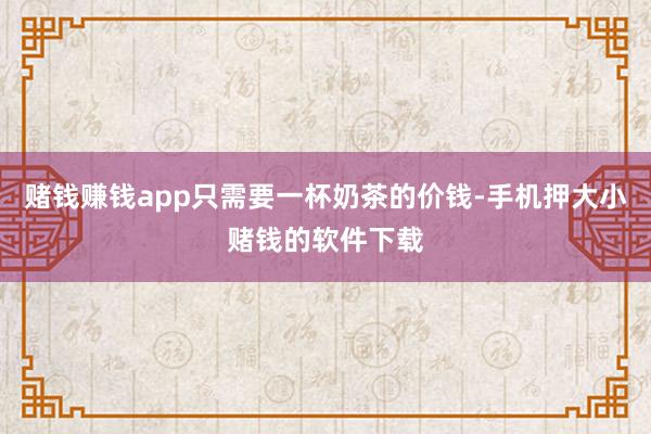 赌钱赚钱app只需要一杯奶茶的价钱-手机押大小赌钱的软件下载