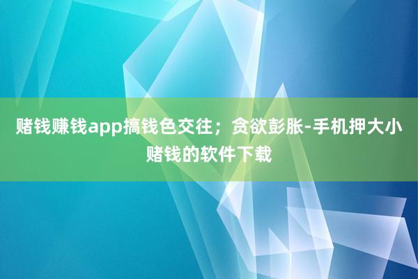 赌钱赚钱app搞钱色交往；贪欲彭胀-手机押大小赌钱的软件下载