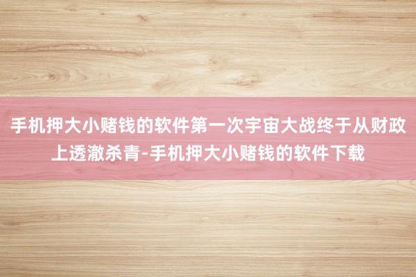 手机押大小赌钱的软件第一次宇宙大战终于从财政上透澈杀青-手机押大小赌钱的软件下载