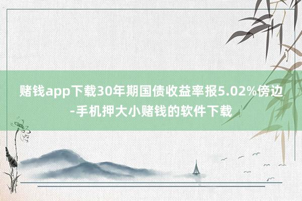 赌钱app下载30年期国债收益率报5.02%傍边-手机押大小赌钱的软件下载