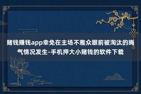 赌钱赚钱app幸免在主场不雅众眼前被淘汰的晦气情况发生-手机押大小赌钱的软件下载