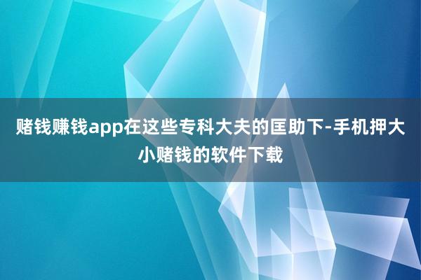 赌钱赚钱app在这些专科大夫的匡助下-手机押大小赌钱的软件下载