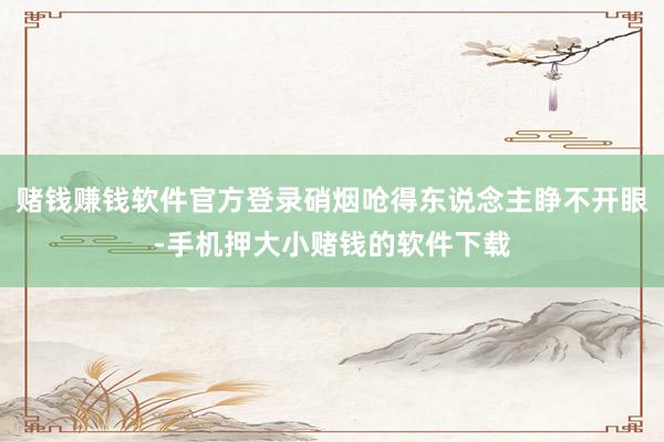赌钱赚钱软件官方登录硝烟呛得东说念主睁不开眼-手机押大小赌钱的软件下载