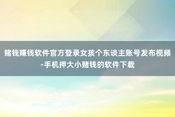 赌钱赚钱软件官方登录女孩个东谈主账号发布视频-手机押大小赌钱的软件下载