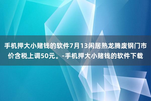 手机押大小赌钱的软件7月13闲居熟龙腾废钢门市价含税上调50元。-手机押大小赌钱的软件下载