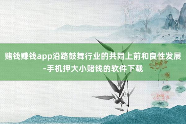 赌钱赚钱app沿路鼓舞行业的共同上前和良性发展-手机押大小赌钱的软件下载