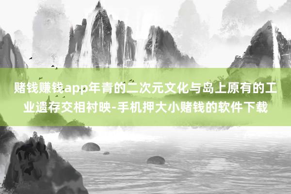 赌钱赚钱app年青的二次元文化与岛上原有的工业遗存交相衬映-手机押大小赌钱的软件下载
