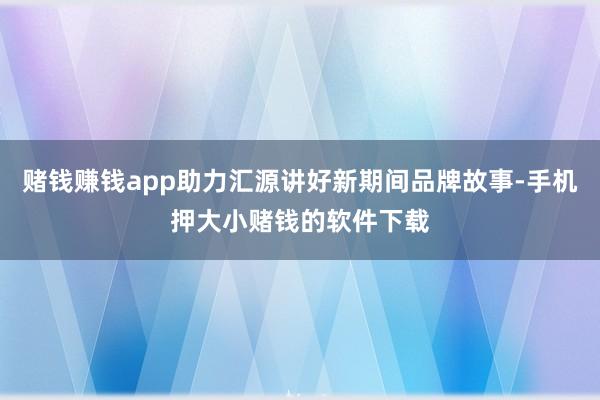 赌钱赚钱app助力汇源讲好新期间品牌故事-手机押大小赌钱的软件下载