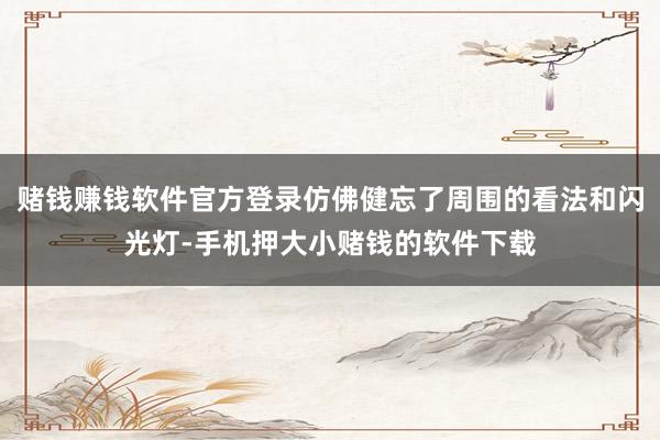 赌钱赚钱软件官方登录仿佛健忘了周围的看法和闪光灯-手机押大小赌钱的软件下载