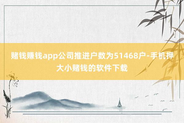 赌钱赚钱app公司推进户数为51468户-手机押大小赌钱的软件下载