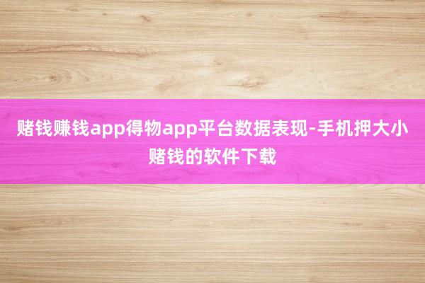 赌钱赚钱app得物app平台数据表现-手机押大小赌钱的软件下载