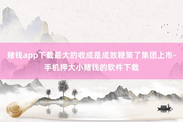 赌钱app下载最大的收成是成效鞭策了集团上市-手机押大小赌钱的软件下载