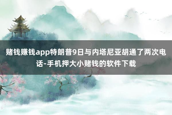 赌钱赚钱app特朗普9日与内塔尼亚胡通了两次电话-手机押大小赌钱的软件下载