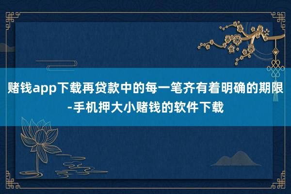 赌钱app下载再贷款中的每一笔齐有着明确的期限-手机押大小赌钱的软件下载