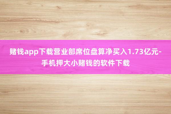 赌钱app下载营业部席位盘算净买入1.73亿元-手机押大小赌钱的软件下载