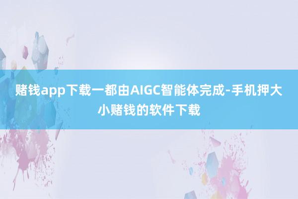 赌钱app下载一都由AIGC智能体完成-手机押大小赌钱的软件下载