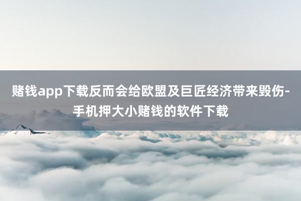 赌钱app下载反而会给欧盟及巨匠经济带来毁伤-手机押大小赌钱的软件下载