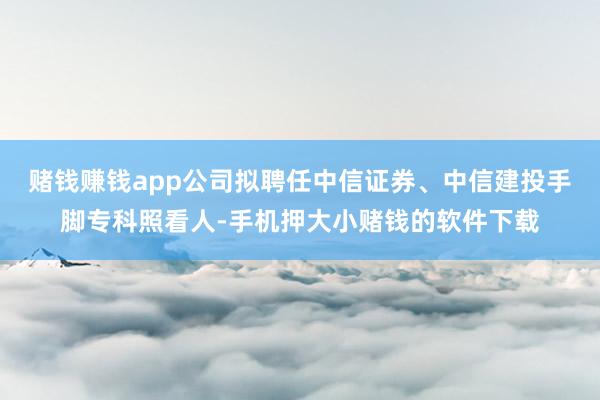 赌钱赚钱app公司拟聘任中信证券、中信建投手脚专科照看人-手机押大小赌钱的软件下载